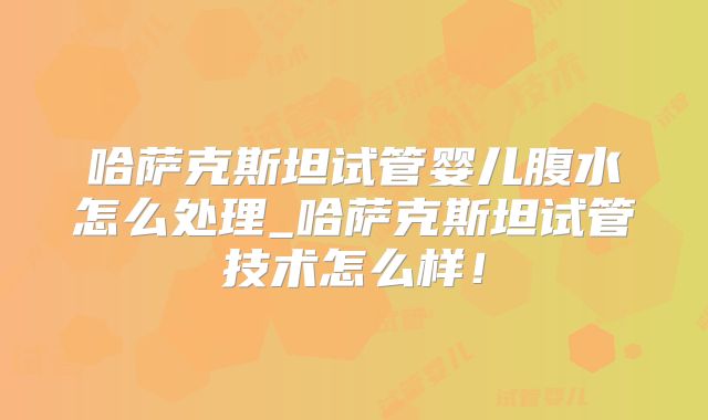 哈萨克斯坦试管婴儿腹水怎么处理_哈萨克斯坦试管技术怎么样！