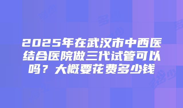 2025年在武汉市中西医结合医院做三代试管可以吗？大概要花费多少钱