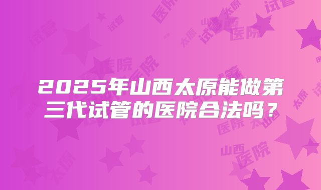 2025年山西太原能做第三代试管的医院合法吗？