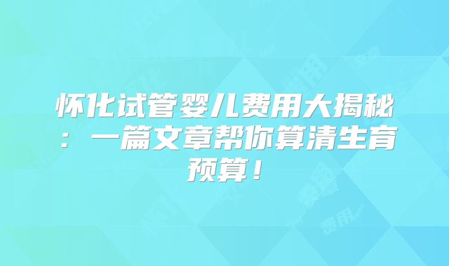 怀化试管婴儿费用大揭秘:一篇文章帮你算清生育预算!