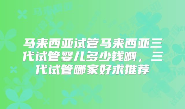 马来西亚试管马来西亚三代试管婴儿多少钱啊，三代试管哪家好求推荐