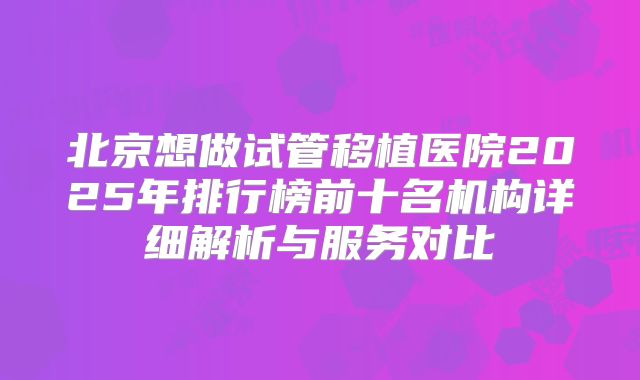 北京想做试管移植医院2025年排行榜前十名机构详细解析与服务对比