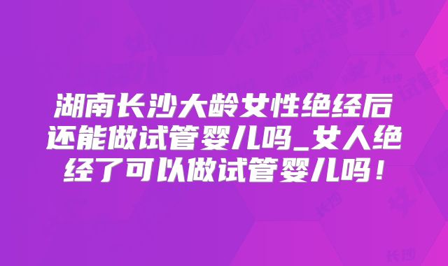 湖南长沙大龄女性绝经后还能做试管婴儿吗_女人绝经了可以做试管婴儿吗！