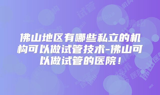 佛山地区有哪些私立的机构可以做试管技术-佛山可以做试管的医院！