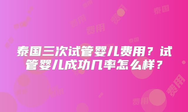 泰国三次试管婴儿费用？试管婴儿成功几率怎么样？