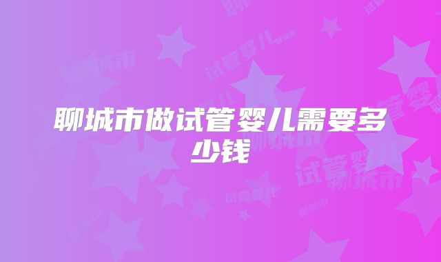 聊城市做试管婴儿需要多少钱