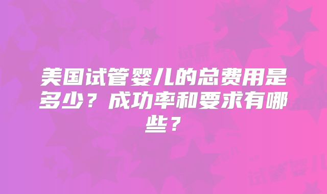 美国试管婴儿的总费用是多少？成功率和要求有哪些？