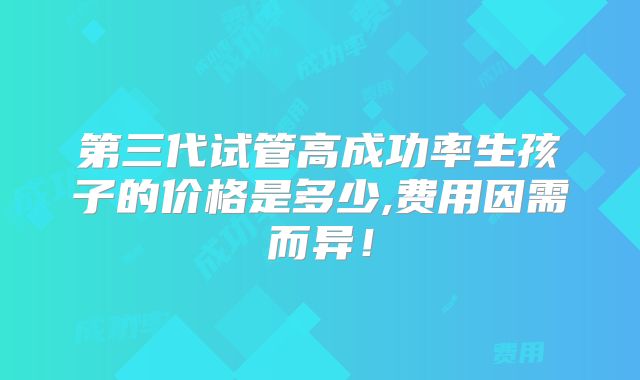 第三代试管高成功率生孩子的价格是多少,费用因需而异!