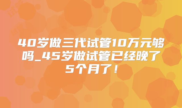 40岁做三代试管10万元够吗_45岁做试管已经晚了5个月了！