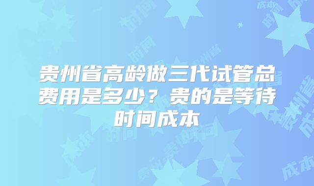 贵州省高龄做三代试管总费用是多少?贵的是等待时间成本