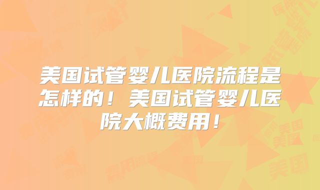 美国试管婴儿医院流程是怎样的！美国试管婴儿医院大概费用！