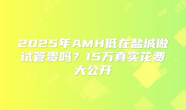 2025年AMH低在盐城做试管贵吗？15万真实花费大公开