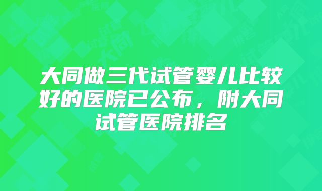 大同做三代试管婴儿比较好的医院已公布，附大同试管医院排名