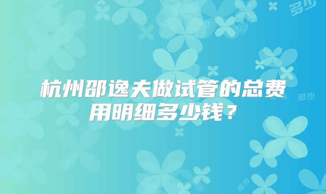 杭州邵逸夫做试管的总费用明细多少钱？