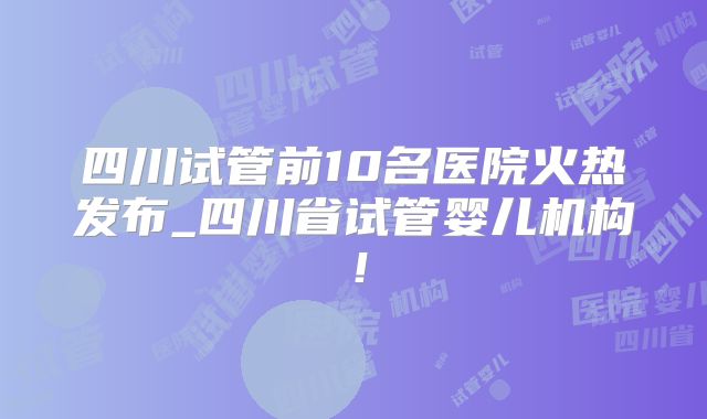 四川试管前10名医院火热发布_四川省试管婴儿机构!
