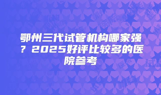 鄂州三代试管机构哪家强？2025好评比较多的医院参考