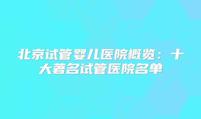 北京试管婴儿医院概览：十大著名试管医院名单