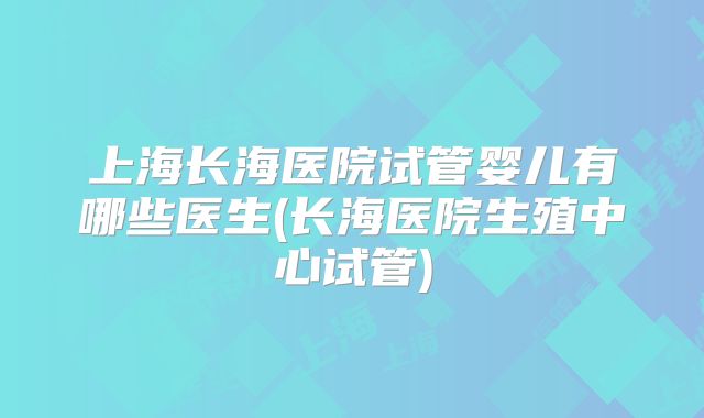 上海长海医院试管婴儿有哪些医生(长海医院生殖中心试管)