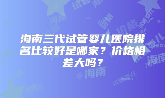 海南三代试管婴儿医院排名比较好是哪家？价格相差大吗？