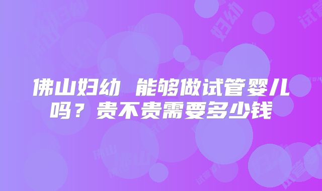 佛山妇幼 能够做试管婴儿吗？贵不贵需要多少钱