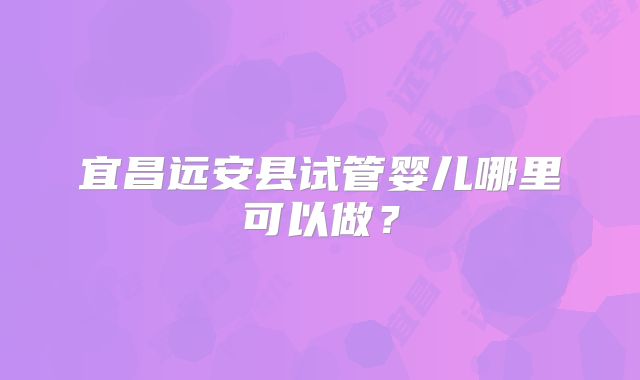 宜昌远安县试管婴儿哪里可以做?