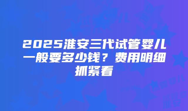 2025淮安三代试管婴儿一般要多少钱?费用明细抓紧看