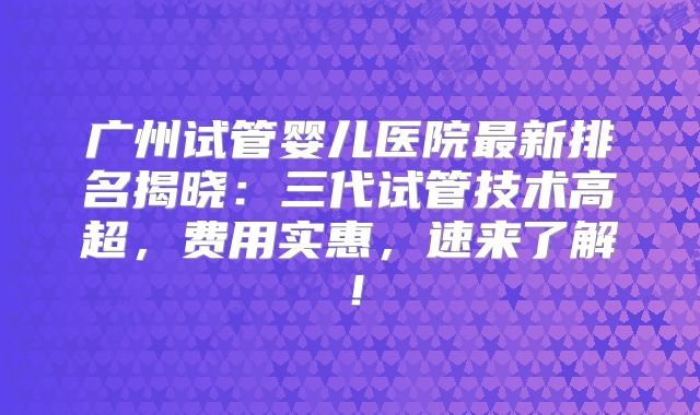 广州试管婴儿医院最新排名揭晓：三代试管技术高超，费用实惠，速来了解！