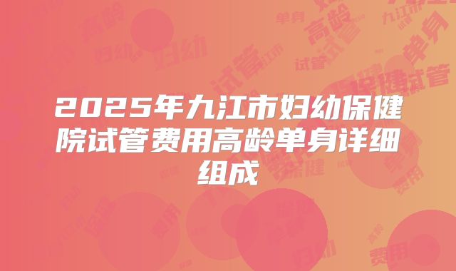 2025年九江市妇幼保健院试管费用高龄单身详细组成