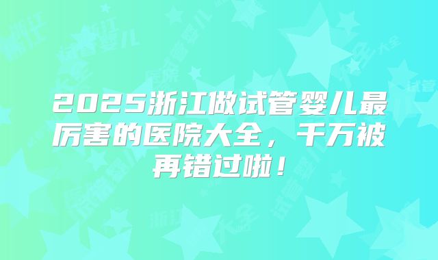 2025浙江做试管婴儿最厉害的医院大全,千万被再错过啦!