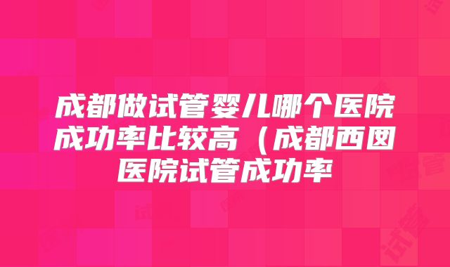 成都做试管婴儿哪个医院成功率比较高（成都西囡医院试管成功率