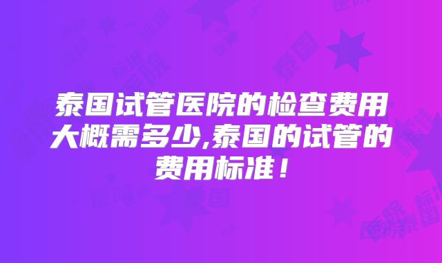 泰国试管医院的检查费用大概需多少,泰国的试管的费用标准！