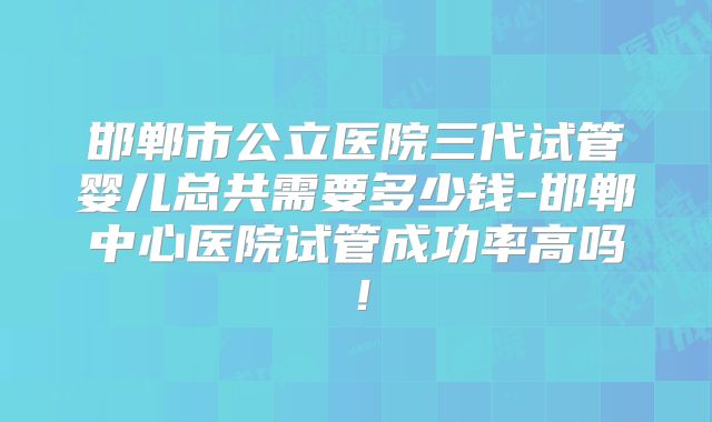 邯郸市公立医院三代试管婴儿总共需要多少钱-邯郸中心医院试管成功率高吗！