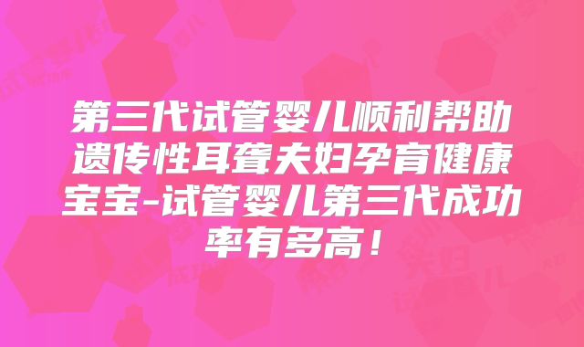 第三代试管婴儿顺利帮助遗传性耳聋夫妇孕育健康宝宝-试管婴儿第三代成功率有多高！