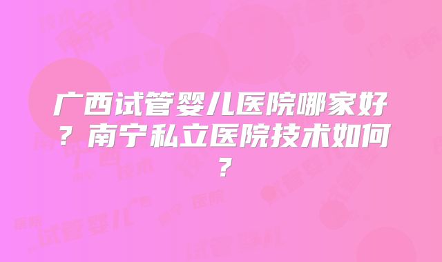 广西试管婴儿医院哪家好？南宁私立医院技术如何？