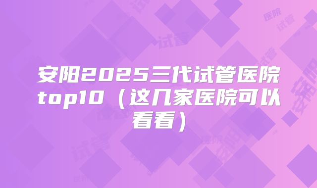 安阳2025三代试管医院top10(这几家医院可以看看)