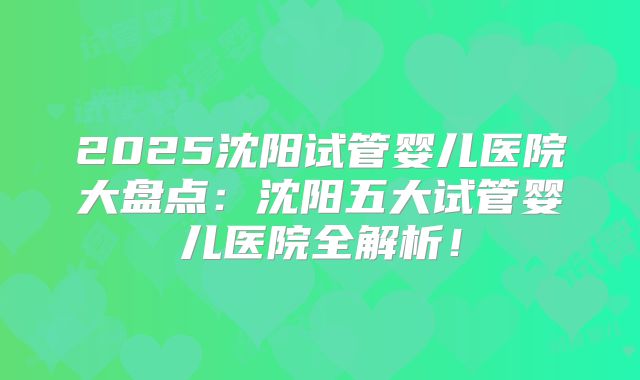 2025沈阳试管婴儿医院大盘点：沈阳五大试管婴儿医院全解析！