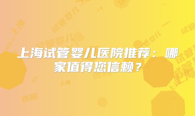 上海试管婴儿医院推荐：哪家值得您信赖？