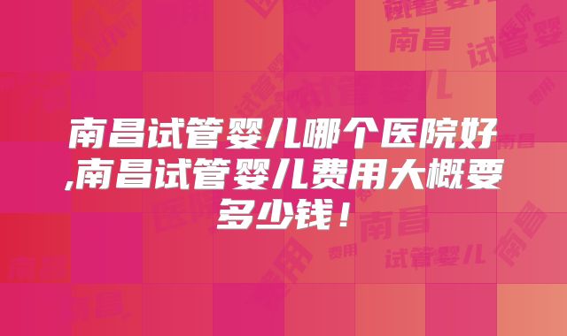 南昌试管婴儿哪个医院好,南昌试管婴儿费用大概要多少钱！