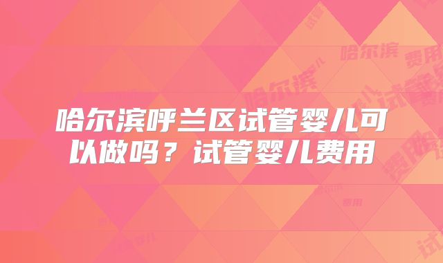 哈尔滨呼兰区试管婴儿可以做吗？试管婴儿费用