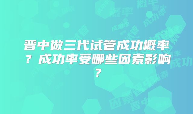 晋中做三代试管成功概率?成功率受哪些因素影响?