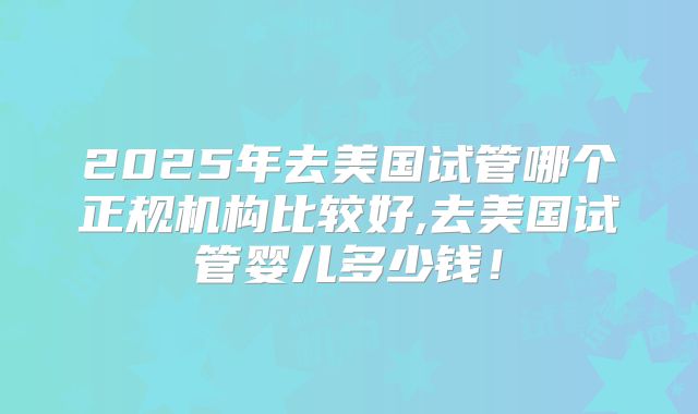 2025年去美国试管哪个正规机构比较好,去美国试管婴儿多少钱！