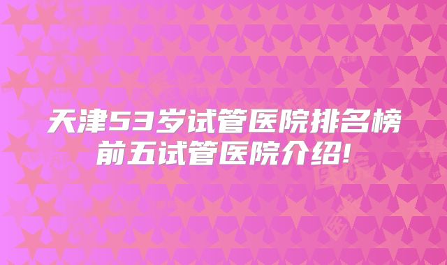天津53岁试管医院排名榜前五试管医院介绍!