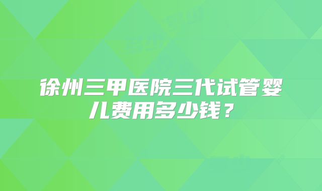 徐州三甲医院三代试管婴儿费用多少钱？