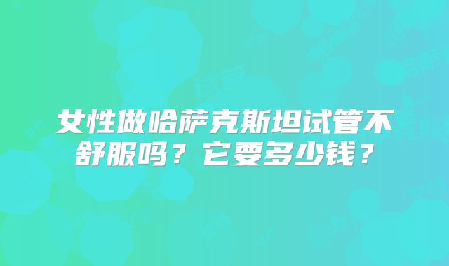 女性做哈萨克斯坦试管不舒服吗？它要多少钱？