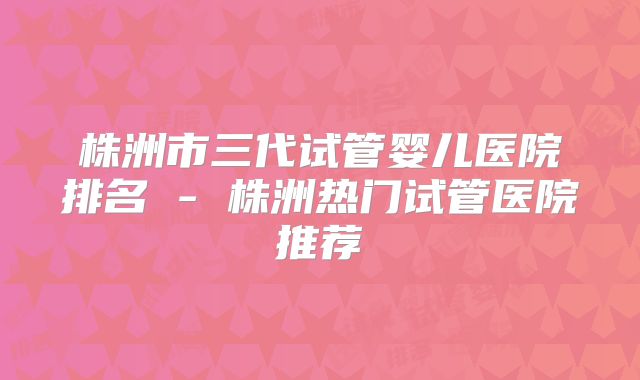 株洲市三代试管婴儿医院排名 - 株洲热门试管医院推荐