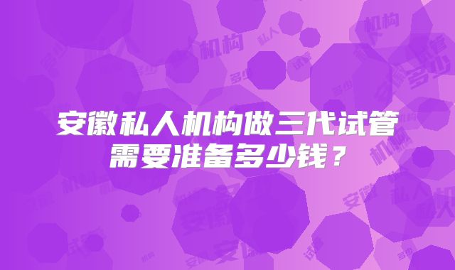 安徽私人机构做三代试管需要准备多少钱?