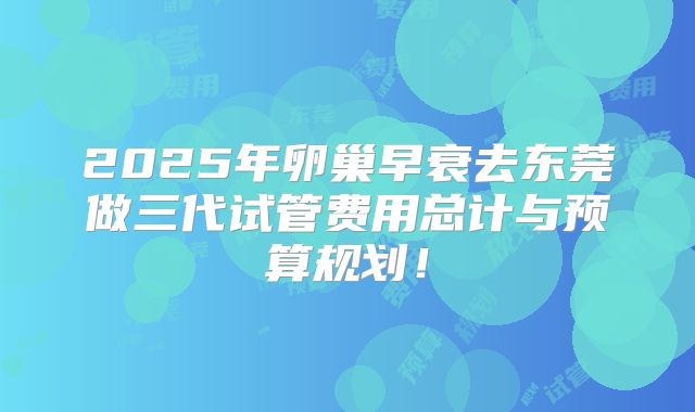 2025年卵巢早衰去东莞做三代试管费用总计与预算规划!