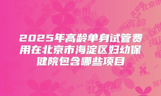 2025年高龄单身试管费用在北京市海淀区妇幼保健院包含哪些项目