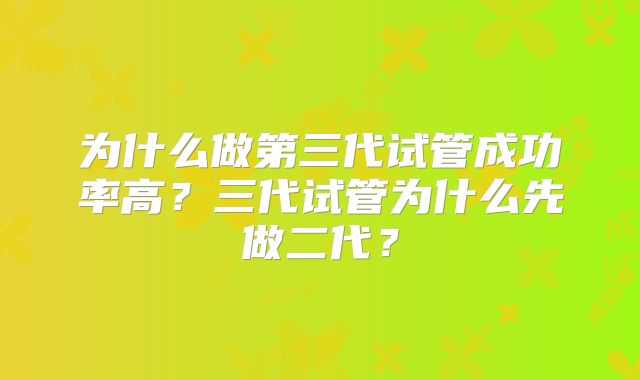 为什么做第三代试管成功率高？三代试管为什么先做二代？