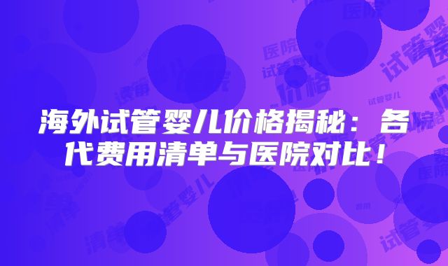 海外试管婴儿价格揭秘：各代费用清单与医院对比！